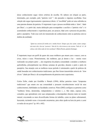 desse conhecimento segue vários critérios de escolha. Os saberes em relação ao parto,
dominados, por exemplo, pela “parteira veia” 4, são passados a algumas escolhidas. Essa
seleção não segue rigorosamente o parentesco direto. A “escolhida” pode ser uma sobrinha ou
uma parenta distante da parteira. O importante é que a pessoa escolhida tenha o ‘dom’, ‘dado
por Deus’, e a partir daí, muita dedicação para acompanhar e auxiliar a “parteira véia” e ir
acumulando conhecimento e experiência para, aos poucos, lidar com o processo de gravidez,
parto e puerpério. Todo esse ciclo de transmissão de conhecimento entre as parteiras está no
âmbito da oralidade:


                 “Quem me ensinou foi minha avó e minha bisavó. Sempre que elas saíam, saíam comigo,
                 saía mais elas, elas me ‘ensinava’. Saía de lá e elas tornava a me ensinar. Tudo de ‘có’, de
                 cabeça, não tinha nada de letra nenhuma” (Maria Pereira, parteira Kalunga).



É importante traçar um perfil de quem são essas mulheres que atuam com o nascer, com as
ervas, raízes e rezas. Primeiramente, são mulheres, que já deram a luz – muitas vezes
realizando seu próprio parto –, são originárias da própria comunidade e atendem a mulheres
quilombolas, principalmente nas últimas semanas de gravidez, durante o parto e parte do
puerpério. Sua atenção com as mulheres nesse período é estruturada a partir de práticas de
saúde baseadas nos conhecimentos tradicionais, que lhes foram transmitidos através do “dom
divino” (dado por Deus) e do acompanhamento de parteiras mais experientes.


Carlos Zolla, citado por Gordilho e Bonals (1994), define parteiras como “terapeutas
tradicionais” que atuam em sua comunidade e possuem reconhecimento social de seus
conhecimentos, habilidades ou faculdades curativas. Pinto (2002) configura as parteiras como
“mulheres fortes, destemidas, independentes e valentes (…). São mães, esposas avós,
comadres, que aprenderam com suas antepassadas a desempenhar afazeres tanto no mundo
natural, executando as mais diversificadas formas de trabalho, como no plano sobrenatural,
benzendo, recitando rezas e invocando encantarias, para obter ajuda na hora do parto e curar
os males de seu povo” (p. 441 e 442).




                                                                                  EDUCAÇÃO QUILOMBOLA.   17 .
 