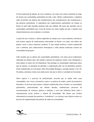 O trato tradicional de plantas, de ervas curadoras e do corpo vem sendo construído ao longo
de séculos nas comunidades quilombolas de todo o país. Muitos conhecimentos e sabedoria
estão envolvidos nas práticas das remedieiras(os), das curandeiras(os), das rezadeiras(os) e
das parteiras quilombolas. A importância dos conhecimentos quilombolas em relação ao
bioma no qual estão inseridos perpassa toda essa tradição. Há muito que aprender com as
comunidades quilombolas que vivem há séculos em várias regiões do país e mantêm uma
relação harmoniosa com as plantas e os animais.


A partir de suas vivências e saberes adquiridos na relação com o meio ambiente, estrutura-se
uma enorme riqueza de conhecimentos relacionados ao bioma e ao corpo, com ênfase nas
plantas, raízes e outros elementos curadores. É uma relação histórica e íntima estabelecida
com o ambiente, pois conhecimentos fitoterápicos e sobre plantas medicinais existem nas
comunidades há gerações.


Cabe ressaltar que os saberes das comunidades quilombolas e de outros povos tradicionais,
sobretudo nos últimos anos, têm atraído o interesse de empresas, muitas vezes estrangeiras e
estes podem se tornar alvo de biopirataria. Para proteger as comunidades tradicionais desse
tipo de ameaça, os princípios de proteção e compensação pelo uso do patrimônio genético
foram estabelecidos na Convenção sobre Diversidade Biológica, assinada durante a Eco 92.
Na prática, entretanto, muita coisa ainda ocorre sem que se efetive o acordado na Convenção.


Outro aspecto é o processo de medicalização crescente que se impõe sobre essas
comunidades, com vistas a normatizar o parto e as práticas de saúde, a partir da perspectiva
biomédica. As diversas intervenções e relações estabelecidas entre o Estado e as comunidades
quilombolas,   potencializadas   nas   últimas    décadas,   estabeleceram     processos       de
ressemantização de costumes, práticas e tradições, e estes têm influência direta sobre o
remanejamento social, político e cultural da comunidade. São fatores que incidem
sobremaneira na atuação das parteiras e “remedieiras” e se colocam como objetos centrais no
processo de regulamentação das práticas de saúde nas comunidades.




                                                                       EDUCAÇÃO QUILOMBOLA.   18 .
 