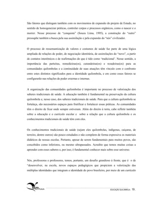 São fatores que dialogam também com os movimentos de expansão do projeto de Estado, no
sentido de homogeneizar práticas, controlar corpos e processos orgânicos, como o nascer e o
morrer. Nesse processo de “conquista” (Souza Lima, 1995), a construção do “outro”
pressupõe também a busca pela sua assimilação e pela expansão do “nós” civilizador.


O processo de ressemantização de valores e costumes de saúde faz parte de uma lógica
ampliada de relações de poder, de negociação identitária, de assimilações do “novo”, a partir
de contatos interétnicos e de reafirmações do que é tido como ‘tradicional’. Nesse sentido, a
importância das parteiras, remedieiras(os), curandeiras(os) e rezadeiras(os) para as
comunidades quilombolas e a continuidade de suas atuações têm vínculo com o confronto
entre estes distintos significados para a identidade quilombola, e em como esses fatores se
configurarão nas relações de poder externas e internas.


A organização das comunidades quilombolas é importante no processo de valorização dos
saberes tradicionais de saúde. A educação também é fundamental na preservação da cultura
quilombola e, nesse caso, dos saberes tradicionais de saúde. Para que a cultura quilombola se
fortaleça, são necessários espaços para frutificar e fortalecer essas práticas. As comunidades
têm o direito de ficar onde sempre estiveram. Além do direito à terra, cabe refletir também
sobre a educação e o currículo escolar e sobre a relação que a cultura quilombola e os
conhecimentos tradicionais de saúde têm com eles.


Os conhecimentos tradicionais de saúde (sejam eles quilombolas, indígenas, caiçaras, de
terreiro, dentre outros) são pouco estudados e não compõem de forma expressiva os materiais
didáticos de nossas escolas. Portanto, apesar de serem fundamentais para muitos povos, são
concebidos como inferiores, ou mesmo ultrapassados. Acredito que temos muitas coisas a
aprender com esses saberes e, por isso, é fundamental conhecer mais sobre esse universo.


Nós, professoras e professores, temos, portanto, um desafio grandioso à frente, que é o de
“desenvolver, na escola, novos espaços pedagógicos que propiciem a valorização das
múltiplas identidades que integram a identidade do povo brasileiro, por meio de um currículo




                                                                        EDUCAÇÃO QUILOMBOLA.   19 .
 