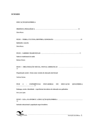 SUMÁRIO



    EDUCAÇÃO QUILOMBOLA



    PROPOSTA PEDAGÓGICA ................................................................................................................... 03

    Gloria Moura



    PGM 1 – TERRA, CULTURA, HISTÓRIA, GEOGRAFIA ..................................................................09

    Quilombo: conceito

    Gloria Moura



    PGM 2 – SABERES TRADICIONAIS ........................................................................................................ 15

    Saberes tradicionais de saúde

    Bárbara Oliveira



    PGM 3 – ORGANIZAÇÃO SOCIAL, FESTAS, LIDERANÇAS ..................................................................
    22

    Organização social e festas como veículos de educação não-formal

    Verônica Gomes



    PGM              4        –         EXPERIÊNCIAS          INOVADORAS                  EM         EDUCAÇÃO                QUILOMBOLA
    ............................................... 27

    Kalunga, escola e identidade – experiências inovadoras de educação nos quilombos

    Ana Lucia Lopes



    PGM 5 – LEI n. 10. 639/2003 E A EDUCAÇÃO QUILOMBOLA ...................................................................
    34

    Inclusão educacional e população negra brasileira




                                                                                                                    EDUCAÇÃO QUILOMBOLA.         2.
 