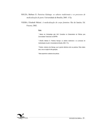 SOUZA, Bárbara O. Parteiras Kalunga: os saberes tradicionais e os processos de
      medicalização do parto. Universidade de Brasília, 2005. 117p.

VIEIRA, Elisabeth Meloni. A medicalização do corpo feminino. Rio de Janeiro, Ed.
      Fiocruz, 2002.

                       Notas:

                       1    Mestre em Antropologia pela UnB. Consultora na Subsecretaria de Políticas para
                       Comunidades Tradicionais na SEPPIR.

                       2   SOUZA, Bárbara O. Parteiras Kalunga: os saberes tradicionais e os processos de
                       medicalização do parto. Universidade de Brasília, 2005, 117p.

                       3   Parteira, matriarca dos Kalunga, que é grande referência entre as parteiras. Pelos relatos
                       orais, viveu na região há três gerações.

                       4   Mais experiente e sabedora das práticas.




                                                                                       EDUCAÇÃO QUILOMBOLA.     21 .
 