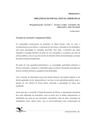 PROGRAMA 3

                           ORGANIZAÇÃO SOCIAL, FESTAS, LIDERANÇAS


                    Organização social e festas como veículos de
                                            educação não-formal

                                                                                Verônica Gomes1



Formação de Associações e Organização Política


As comunidades remanescentes de quilombos no Brasil buscam, cada vez mais, o
reconhecimento de seus direitos, a valorização de sua cultura, a afirmação de sua identidade e
uma maior participação na sociedade envolvente. Para tanto, é necessário que sejam
integradas à sociedade brasileira, do ponto de vista sociopolítico e econômico, por meio de
políticas públicas, uma vez que elas são alvo de diferentes formas de discriminação e privação
dos direitos humanos fundamentais.


Do ponto de vista geopolítico-administrativo, as comunidades quilombolas pertencem a
diversos municípios, entretanto as identidades negras revelam-se firmemente enraizadas nos
diversos territórios históricos e geográficos bem delimitados.


Com o domínio de informações acerca dos direitos humanos, das políticas públicas e dos
direitos garantidos em lei, imprescindíveis à sua luta, os (as) quilombolas poderão exigir a
garantia de seus direitos de forma efetiva, intervindo e participando de forma mais
qualificada.


Assim, para que se consolide o Estado Democrático de Direito, a representação quilombola
deve estar organizada em associações, como já ocorre, pois no âmbito organizacional, os
quilombolas, por meio de suas associações comunitárias, clube de mães, associações de
trabalhadores rurais, dentre outras, vêm se auto-reconhecendo como remanescentes de




                                                                        EDUCAÇÃO QUILOMBOLA.   22 .
 