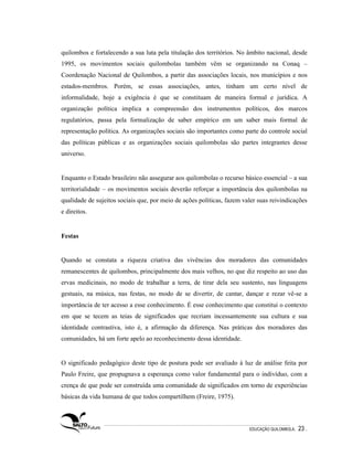quilombos e fortalecendo a sua luta pela titulação dos territórios. No âmbito nacional, desde
1995, os movimentos sociais quilombolas também vêm se organizando na Conaq –
Coordenação Nacional de Quilombos, a partir das associações locais, nos municípios e nos
estados-membros. Porém, se essas associações, antes, tinham um certo nível de
informalidade, hoje a exigência é que se constituam de maneira formal e jurídica. A
organização política implica a compreensão dos instrumentos políticos, dos marcos
regulatórios, passa pela formalização de saber empírico em um saber mais formal de
representação política. As organizações sociais são importantes como parte do controle social
das políticas públicas e as organizações sociais quilombolas são partes integrantes desse
universo.


Enquanto o Estado brasileiro não assegurar aos quilombolas o recurso básico essencial – a sua
territorialidade – os movimentos sociais deverão reforçar a importância dos quilombolas na
qualidade de sujeitos sociais que, por meio de ações políticas, fazem valer suas reivindicações
e direitos.


Festas


Quando se constata a riqueza criativa das vivências dos moradores das comunidades
remanescentes de quilombos, principalmente dos mais velhos, no que diz respeito ao uso das
ervas medicinais, no modo de trabalhar a terra, de tirar dela seu sustento, nas linguagens
gestuais, na música, nas festas, no modo de se divertir, de cantar, dançar e rezar vê-se a
importância de ter acesso a esse conhecimento. É esse conhecimento que constitui o contexto
em que se tecem as teias de significados que recriam incessantemente sua cultura e sua
identidade contrastiva, isto é, a afirmação da diferença. Nas práticas dos moradores das
comunidades, há um forte apelo ao reconhecimento dessa identidade.


O significado pedagógico deste tipo de postura pode ser avaliado à luz de análise feita por
Paulo Freire, que propugnava a esperança como valor fundamental para o indivíduo, com a
crença de que pode ser construída uma comunidade de significados em torno de experiências
básicas da vida humana de que todos compartilhem (Freire, 1975).



                                                                        EDUCAÇÃO QUILOMBOLA.   23 .
 