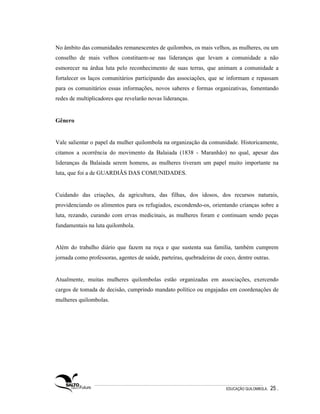 No âmbito das comunidades remanescentes de quilombos, os mais velhos, as mulheres, ou um
conselho de mais velhos constituem-se nas lideranças que levam a comunidade a não
esmorecer na árdua luta pelo reconhecimento de suas terras, que animam a comunidade a
fortalecer os laços comunitários participando das associações, que se informam e repassam
para os comunitários essas informações, novos saberes e formas organizativas, fomentando
redes de multiplicadores que revelarão novas lideranças.


Gênero


Vale salientar o papel da mulher quilombola na organização da comunidade. Historicamente,
citamos a ocorrência do movimento da Balaiada (1838 - Maranhão) no qual, apesar das
lideranças da Balaiada serem homens, as mulheres tiveram um papel muito importante na
luta, que foi a de GUARDIÃS DAS COMUNIDADES.


Cuidando das criações, da agricultura, das filhas, dos idosos, dos recursos naturais,
providenciando os alimentos para os refugiados, escondendo-os, orientando crianças sobre a
luta, rezando, curando com ervas medicinais, as mulheres foram e continuam sendo peças
fundamentais na luta quilombola.


Além do trabalho diário que fazem na roça e que sustenta sua família, também cumprem
jornada como professoras, agentes de saúde, parteiras, quebradeiras de coco, dentre outras.


Atualmente, muitas mulheres quilombolas estão organizadas em associações, exercendo
cargos de tomada de decisão, cumprindo mandato político ou engajadas em coordenações de
mulheres quilombolas.




                                                                        EDUCAÇÃO QUILOMBOLA.   25 .
 