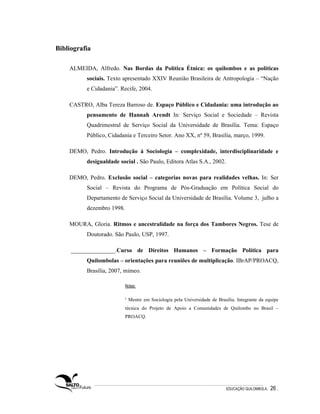 Bibliografia

    ALMEIDA, Alfredo. Nas Bordas da Política Étnica: os quilombos e as políticas
          sociais. Texto apresentado XXIV Reunião Brasileira de Antropologia – “Nação
          e Cidadania”. Recife, 2004.

    CASTRO, Alba Tereza Barroso de. Espaço Público e Cidadania: uma introdução ao
          pensamento de Hannah Arendt In: Serviço Social e Sociedade – Revista
          Quadrimestral de Serviço Social da Universidade de Brasília. Tema: Espaço
          Público, Cidadania e Terceiro Setor. Ano XX, nº 59, Brasília, março, 1999.

    DEMO, Pedro. Introdução à Sociologia – complexidade, interdisciplinaridade e
          desigualdade social . São Paulo, Editora Atlas S.A., 2002.

    DEMO, Pedro. Exclusão social – categorias novas para realidades velhas. In: Ser
          Social – Revista do Programa de Pós-Graduação em Política Social do
          Departamento de Serviço Social da Universidade de Brasília. Volume 3, julho a
          dezembro 1998.

    MOURA, Gloria. Ritmos e ancestralidade na força dos Tambores Negros. Tese de
          Doutorado. São Paulo, USP, 1997.

     _______________.Curso de Direitos Humanos – Formação Política para
          Quilombolas – orientações para reuniões de multiplicação. IBrAP/PROACQ,
          Brasília, 2007, mimeo.

                           Notas:

                           1   Mestre em Sociologia pela Universidade de Brasília. Integrante da equipe
                           técnica do Projeto de Apoio a Comunidades de Quilombo no Brasil –
                           PROACQ.




                                                                              EDUCAÇÃO QUILOMBOLA.   26 .
 