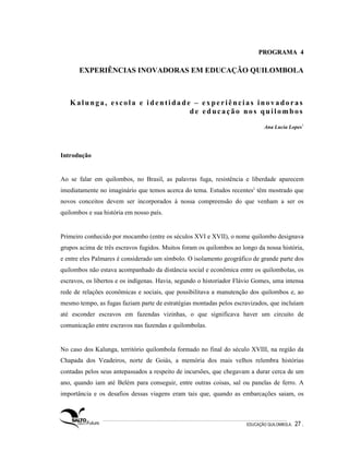 PROGRAMA 4

       EXPERIÊNCIAS INOVADORAS EM EDUCAÇÃO QUILOMBOLA



   Kalunga, escola e identidade – experiências inovadoras
                               de educação nos quilombos

                                                                             Ana Lucia Lopes1




Introdução


Ao se falar em quilombos, no Brasil, as palavras fuga, resistência e liberdade aparecem
imediatamente no imaginário que temos acerca do tema. Estudos recentes2 têm mostrado que
novos conceitos devem ser incorporados à nossa compreensão do que venham a ser os
quilombos e sua história em nosso país.


Primeiro conhecido por mocambo (entre os séculos XVI e XVII), o nome quilombo designava
grupos acima de três escravos fugidos. Muitos foram os quilombos ao longo da nossa história,
e entre eles Palmares é considerado um símbolo. O isolamento geográfico de grande parte dos
quilombos não estava acompanhado da distância social e econômica entre os quilombolas, os
escravos, os libertos e os indígenas. Havia, segundo o historiador Flávio Gomes, uma intensa
rede de relações econômicas e sociais, que possibilitava a manutenção dos quilombos e, ao
mesmo tempo, as fugas faziam parte de estratégias montadas pelos escravizados, que incluíam
até esconder escravos em fazendas vizinhas, o que significava haver um circuito de
comunicação entre escravos nas fazendas e quilombolas.


No caso dos Kalunga, território quilombola formado no final do século XVIII, na região da
Chapada dos Veadeiros, norte de Goiás, a memória dos mais velhos relembra histórias
contadas pelos seus antepassados a respeito de incursões, que chegavam a durar cerca de um
ano, quando iam até Belém para conseguir, entre outras coisas, sal ou panelas de ferro. A
importância e os desafios dessas viagens eram tais que, quando as embarcações saiam, os



                                                                      EDUCAÇÃO QUILOMBOLA.   27 .
 