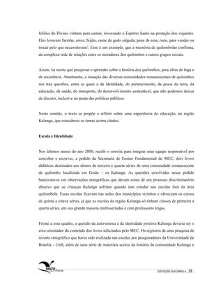 foliões do Divino vinham para cantar, invocando o Espírito Santo na proteção dos viajantes.
Eles levavam farinha, arroz, feijão, carne de gado salgada, pena de ema, ouro, para vender ou
trocar pelo que necessitavam3. Esse é um exemplo, que a memória de quilombolas confirma,
da complexa rede de relações entre os moradores dos quilombos e outros grupos sociais.


Assim, há muito que pesquisar e aprender sobre a história dos quilombos, para além da fuga e
da resistência. Atualmente, a situação das diversas comunidades remanescentes de quilombos
nos traz questões, entre as quais a da identidade, do pertencimento, da posse da terra, da
educação, da saúde, do transporte, do desenvolvimento sustentável, que não podemos deixar
de discutir, inclusive na pauta das políticas públicas.


Neste sentido, o texto se propõe a refletir sobre uma experiência de educação, na região
Kalunga, que considerou os temas acima citados.


Escola e Identidade


Nos últimos meses do ano 2000, recebi o convite para integrar uma equipe responsável por
conceber e escrever, a pedido da Secretaria de Ensino Fundamental do MEC, dois livros
didáticos destinados aos alunos de terceira e quarta séries de uma comunidade remanescente
de quilombo localizada em Goiás – os Kalunga. As questões envolvidas nesse pedido
baseavam-se em observações etnográficas que davam conta de um processo discriminatório
abusivo que as crianças Kalunga sofriam quando iam estudar nas escolas fora da área
quilombola. Essas escolas ficavam nas sedes dos municípios vizinhos e ofereciam os cursos
de quinta a oitava séries, já que as escolas da região Kalunga só tinham classes de primeira a
quarta séries, em sua grande maioria multisseriadas e com professoras leigas.


Frente a esse quadro, a questão da auto-estima e da identidade positiva Kalunga deveria ser o
eixo orientador do conteúdo dos livros solicitados pelo MEC. Os registros de uma pesquisa de
recorte etnográfico que havia sido realizada nas escolas por pesquisadores da Universidade de
Brasília - UnB, além de uma série de materiais acerca da história da comunidade Kalunga e




                                                                        EDUCAÇÃO QUILOMBOLA.   28 .
 