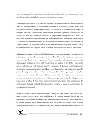 suas principais questões atuais, foram colocados à nossa disposição; entre eles, contamos com
desenhos e cadernos de lição dos alunos, que nos foram entregues.


Em primeiro lugar, tratava-se de saber que concepção pedagógica conduziria à elaboração dos
livros e, a partir dessa reflexão, ao considerar a realidade da sala de aula Kalunga, propus uma
alteração do projeto, na perspectiva pedagógica. Ao invés de dois livros didáticos, um para a
terceira e outro para a quarta séries, escreveríamos dois livros, sendo um deles um livro de
história, e o outro, um caderno de atividades. A proposta era contemplar todos os alunos de
uma classe multisseriada com conteúdos que dissessem respeito à auto-estima, à identidade e
à valorização do patrimônio cultural por eles construído. Não fazia sentido, de um ponto de
vista pedagógico vinculado estreitamente a uma abordagem antropológica de educação, tratar
de auto-estima com uns, enquanto outros, no mesmo momento, faziam as lições tradicionais.


A equipe reescreveu o projeto, consubstanciado desta vez em uma perspectiva antropológica e
pedagógica, e o encaminhou aos responsáveis no Ministério da Educação, que concordaram
com a nova justificativa e seus argumentos. Passamos a estudar profundamente a comunidade
Kalunga, para então escrevermos um livro de leitura, um caderno de atividades e um encarte
para o professor, que contemplassem questões curriculares de primeira a quarta séries, em
diálogo com conteúdos referentes à identidade e ao pertencimento, e que trouxessem, segundo
pedido dos próprios moradores, conhecimento de fora. Eles sabiam que precisavam ampliar
os seus recursos, e o nosso dilema era o de trazer um repertório de conhecimentos novos, mas
fazendo com que, ao mesmo tempo, os conhecimentos por eles produzidos não perdessem
lugar para a novidade de fora. Nosso trabalho se construiu na tensão entre a valorização do
conhecimento Kalunga produzido historicamente e o direito de acesso ao conhecimento do
novo por eles reivindicado.


Depois de alguns meses de trabalho incessante, o material ficou pronto. Vale lembrar que,
nesse processo, pudemos contar com a colaboração de diversas pessoas e instituições, que
prontamente nos acudiram quando faltavam referências sobre determinados aspectos da vida e
da história Kalunga, o que evidenciava ainda mais a relevância do Projeto Vida e História
Kalunga, que originou o livro Uma história do povo Kalunga, acompanhado do Caderno de




                                                                         EDUCAÇÃO QUILOMBOLA.   29 .
 