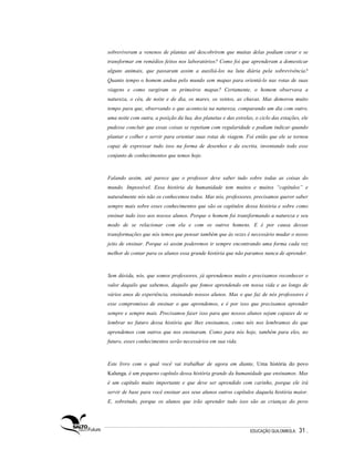 sobreviveram a venenos de plantas até descobrirem que muitas delas podiam curar e se
transformar em remédios feitos nos laboratórios? Como foi que aprenderam a domesticar
alguns animais, que passaram assim a auxiliá-los na luta diária pela sobrevivência?
Quanto tempo o homem andou pelo mundo sem mapas para orientá-lo nas rotas de suas
viagens e como surgiram os primeiros mapas? Certamente, o homem observava a
natureza, o céu, de noite e de dia, os mares, os ventos, as chuvas. Mas demorou muito
tempo para que, observando o que acontecia na natureza, comparando um dia com outro,
uma noite com outra, a posição da lua, dos planetas e das estrelas, o ciclo das estações, ele
pudesse concluir que essas coisas se repetiam com regularidade e podiam indicar quando
plantar e colher e servir para orientar suas rotas de viagem. Foi então que ele se tornou
capaz de expressar tudo isso na forma de desenhos e da escrita, inventando todo esse
conjunto de conhecimentos que temos hoje.



Falando assim, até parece que o professor deve saber tudo sobre todas as coisas do
mundo. Impossível. Essa história da humanidade tem muitos e muitos “capítulos” e
naturalmente nós não os conhecemos todos. Mas nós, professores, precisamos querer saber
sempre mais sobre esses conhecimentos que são os capítulos dessa história e sobre como
ensinar tudo isso aos nossos alunos. Porque o homem foi transformando a natureza e seu
modo de se relacionar com ela e com os outros homens. E é por causa dessas
transformações que nós temos que pensar também que às vezes é necessário mudar o nosso
jeito de ensinar. Porque só assim poderemos ir sempre encontrando uma forma cada vez
melhor de contar para os alunos essa grande história que não paramos nunca de aprender.



Sem dúvida, nós, que somos professores, já aprendemos muito e precisamos reconhecer o
valor daquilo que sabemos, daquilo que fomos aprendendo em nossa vida e ao longo de
vários anos de experiência, ensinando nossos alunos. Mas o que faz de nós professores é
esse compromisso de ensinar o que aprendemos, e é por isso que precisamos aprender
sempre e sempre mais. Precisamos fazer isso para que nossos alunos sejam capazes de se
lembrar no futuro dessa história que lhes ensinamos, como nós nos lembramos do que
aprendemos com outros que nos ensinaram. Como para nós hoje, também para eles, no
futuro, esses conhecimentos serão necessários em sua vida.



Este livro com o qual você vai trabalhar de agora em diante, Uma história do povo
Kalunga, é um pequeno capítulo dessa história grande da humanidade que ensinamos. Mas
é um capítulo muito importante e que deve ser aprendido com carinho, porque ele irá
servir de base para você ensinar aos seus alunos outros capítulos daquela história maior.
E, sobretudo, porque os alunos que irão aprender tudo isso são as crianças do povo




                                                                  EDUCAÇÃO QUILOMBOLA.   31 .
 