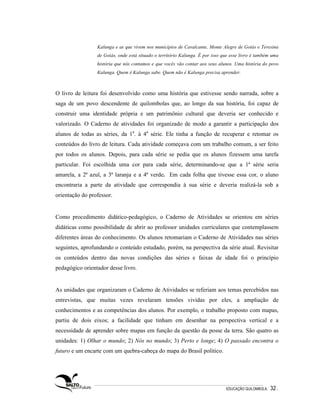 Kalunga e as que vivem nos municípios de Cavalcante, Monte Alegre de Goiás e Teresina
                 de Goiás, onde está situado o território Kalunga. É por isso que esse livro é também uma
                 história que nós contamos e que vocês vão contar aos seus alunos. Uma história do povo
                 Kalunga. Quem é Kalunga sabe. Quem não é Kalunga precisa aprender.



O livro de leitura foi desenvolvido como uma história que estivesse sendo narrada, sobre a
saga de um povo descendente de quilombolas que, ao longo da sua história, foi capaz de
construir uma identidade própria e um patrimônio cultural que deveria ser conhecido e
valorizado. O Caderno de atividades foi organizado de modo a garantir a participação dos
alunos de todas as séries, da 1a. à 4a série. Ele tinha a função de recuperar e retomar os
conteúdos do livro de leitura. Cada atividade começava com um trabalho comum, a ser feito
por todos os alunos. Depois, para cada série se pedia que os alunos fizessem uma tarefa
particular. Foi escolhida uma cor para cada série, determinando-se que a 1ª série seria
amarela, a 2ª azul, a 3ª laranja e a 4ª verde. Em cada folha que tivesse essa cor, o aluno
encontraria a parte da atividade que correspondia à sua série e deveria realizá-la sob a
orientação do professor.


Como procedimento didático-pedagógico, o Caderno de Atividades se orientou em séries
didáticas como possibilidade de abrir ao professor unidades curriculares que contemplassem
diferentes áreas do conhecimento. Os alunos retomariam o Caderno de Atividades nas séries
seguintes, aprofundando o conteúdo estudado, porém, na perspectiva da série atual. Revisitar
os conteúdos dentro das novas condições das séries e faixas de idade foi o princípio
pedagógico orientador desse livro.


As unidades que organizaram o Caderno de Atividades se referiam aos temas percebidos nas
entrevistas, que muitas vezes revelaram tensões vividas por eles, a ampliação de
conhecimentos e as competências dos alunos. Por exemplo, o trabalho proposto com mapas,
partiu de dois eixos; a facilidade que tinham em desenhar na perspectiva vertical e a
necessidade de aprender sobre mapas em função da questão da posse da terra. São quatro as
unidades: 1) Olhar o mundo; 2) Nós no mundo; 3) Perto e longe; 4) O passado encontra o
futuro e um encarte com um quebra-cabeça do mapa do Brasil político.




                                                                               EDUCAÇÃO QUILOMBOLA.   32 .
 