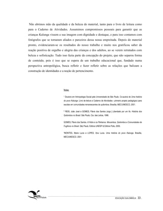 Não abrimos mão da qualidade e da beleza do material, tanto para o livro de leitura como
para o Caderno de Atividades. Assumimos compromissos pessoais para garantir que as
crianças Kalunga vissem a sua imagem com dignidade e destaque, e para isso contamos com
fotógrafos que se tornaram aliados e parceiros dessa nossa empreitada. Depois do material
pronto, evidenciaram-se os resultados do nosso trabalho e muito nos gratificou saber da
reação positiva de orgulho e alegria das crianças e dos adultos, ao se verem retratados com
beleza e sofisticação. Tudo isso fazia parte da concepção do projeto, que não separou forma
de conteúdo, pois é isso que se espera de um trabalho educacional que, fundado numa
perspectiva antropológica, busca refletir e fazer refletir sobre as relações que balizam a
construção de identidades e a noção de pertencimento.




                            Notas:

                            1   Doutora em Antropologia Social pela Universidade de São Paulo. Co-autora de Uma história
                            do povo Kalunga. Livro de leitura e Caderno de Atividades - primeiro projeto pedagógico para
                            escolas em comunidades remanescentes de quilombos. Brasília, MEC/UNESCO, 2001.

                            2   REIS, João José e GOMES, Flávio dos Santos (orgs.) Liberdade por um fio. História dos
                            Quilombos no Brasil. São Paulo, Cia. das Letras, 1996.


                            GOMES, Flávio dos Santos. A Hidra e os Pântanos. Mocambos, Quilombos e Comunidades de
                            Fugitivos no Brasil. São Paulo, Editora UNESP & Editora Polis, 2005.

                            3MONTES,      Maria Lucia e LOPES, Ana Lucia. Uma história do povo Kalunga. Brasília,
                            MEC/UNESCO, 2001.




                                                                                         EDUCAÇÃO QUILOMBOLA.      33 .
 