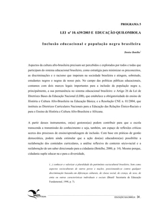 PROGRAMA 5

                           LEI nº 10. 639/2003 E EDUCAÇÃO QUILOMBOLA


           Inclusão educacional e população negra brasileira

                                                                                         Denise Botelho1




Aspectos da cultura afro-brasileira precisam ser percebidos e explorados por todos e todas que
participam do sistema educacional brasileiro, como estratégia para minimizar os preconceitos,
as discriminações e o racismo que imperam na sociedade brasileira e atingem, sobretudo,
estudantes negros e negras de nosso país. No campo das políticas públicas educacionais,
contamos com dois marcos legais importantes para a inclusão da população negra e,
principalmente, a sua permanência no sistema educacional brasileiro: o Artigo 26 da Lei de
Diretrizes Bases da Educação Nacional (LDB), que estabelece a obrigatoriedade do ensino de
História e Cultura Afro-Brasileira na Educação Básica; e a Resolução CNE n. 01/2004, que
instituiu as Diretrizes Curriculares Nacionais para a Educação das Relações Étnico-Raciais e
para o Ensino de História e Cultura Afro-Brasileira e Africana.


A partir desses instrumentos, os(as) gestores(as) podem contribuir para que a escola
transcenda a transmissão do conhecimento e seja, também, um espaço de reflexões críticas
acerca dos processos de ensino/aprendizagem de inclusão. Com base em práticas de gestão
democrática, podem ainda estimular que a ação dos(as) educadores(as) possibilite a
reelaboração dos conteúdos curriculares, a análise reflexiva do contexto sócio-racial e a
reelaboração de um saber direcionado para a cidadania (Botelho, 2000, p. 14). Mesmo porque,
cidadania supõe educar na e para a diversidade,


                 (...) conhecer e valorizar a pluralidade do patrimônio sociocultural brasileiro, bem como
                 aspectos socioculturais de outros povos e nações, posicionando-se contra qualquer
                 discriminação baseada em diferenças culturais, de classe social, de crença, de sexo, de
                 etnia ou outras características individuais e sociais (Brasil/ Secretaria de Educação
                 Fundamental, 1998, p. 7).




                                                                                EDUCAÇÃO QUILOMBOLA.   34 .
 