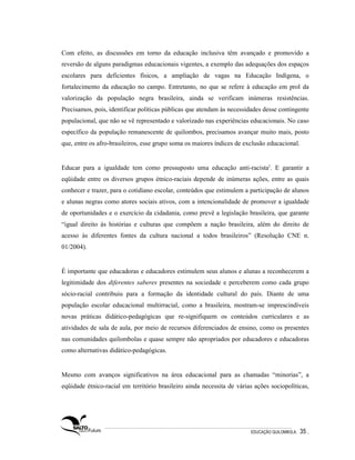 Com efeito, as discussões em torno da educação inclusiva têm avançado e promovido a
reversão de alguns paradigmas educacionais vigentes, a exemplo das adequações dos espaços
escolares para deficientes físicos, a ampliação de vagas na Educação Indígena, o
fortalecimento da educação no campo. Entretanto, no que se refere à educação em prol da
valorização da população negra brasileira, ainda se verificam inúmeras resistências.
Precisamos, pois, identificar políticas públicas que atendam às necessidades desse contingente
populacional, que não se vê representado e valorizado nas experiências educacionais. No caso
específico da população remanescente de quilombos, precisamos avançar muito mais, posto
que, entre os afro-brasileiros, esse grupo soma os maiores índices de exclusão educacional.


Educar para a igualdade tem como pressuposto uma educação anti-racista2. E garantir a
eqüidade entre os diversos grupos étnico-raciais depende de inúmeras ações, entre as quais
conhecer e trazer, para o cotidiano escolar, conteúdos que estimulem a participação de alunos
e alunas negras como atores sociais ativos, com a intencionalidade de promover a igualdade
de oportunidades e o exercício da cidadania, como prevê a legislação brasileira, que garante
“igual direito às histórias e culturas que compõem a nação brasileira, além do direito de
acesso às diferentes fontes da cultura nacional a todos brasileiros” (Resolução CNE n.
01/2004).


É importante que educadoras e educadores estimulem seus alunos e alunas a reconhecerem a
legitimidade dos diferentes saberes presentes na sociedade e perceberem como cada grupo
sócio-racial contribuiu para a formação da identidade cultural do país. Diante de uma
população escolar educacional multirracial, como a brasileira, mostram-se imprescindíveis
novas práticas didático-pedagógicas que re-signifiquem os conteúdos curriculares e as
atividades de sala de aula, por meio de recursos diferenciados de ensino, como os presentes
nas comunidades quilombolas e quase sempre não apropriados por educadores e educadoras
como alternativas didático-pedagógicas.


Mesmo com avanços significativos na área educacional para as chamadas “minorias”, a
eqüidade étnico-racial em território brasileiro ainda necessita de várias ações sociopolíticas,




                                                                        EDUCAÇÃO QUILOMBOLA.   35 .
 