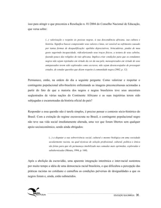 isso para atingir o que preconiza a Resolução n. 01/2004 do Conselho Nacional de Educação,
que versa sobre:


              (...) valorização e respeito às pessoas negras, à sua descendência africana, sua cultura e
              história. Significa buscar compreender seus valores e lutas, ser sensível ao sofrimento causado
              por tantas formas de desqualificação: apelidos depreciativos, brincadeiras, piadas de mau
              gosto sugerindo incapacidade, ridicularizando seus traços físicos, a textura de seus cabelos,
              fazendo pouco das religiões de raiz africana. Implica criar condições para que os estudantes
              negros não sejam rejeitados em virtude da cor da sua pele, menosprezados em virtude de seus
              antepassados terem sido explorados como escravos, não sejam desencorajados de prosseguir
              estudos, de estudar questões que dizem respeito à comunidade negra (2002, p. 12).



Permanece, então, na ordem do dia a seguinte pergunta: Como valorizar e respeitar o
contingente populacional afro-brasileiro enfrentando as imagens preconceituosas acionadas a
partir do fato de que a maioria dos negros e negras brasileiros teve seus ancestrais
seqüestrados de várias nações do Continente Africano e as suas trajetórias terem sido
subjugadas e escamoteadas da história oficial do país?


Responder a essa questão não é tarefa simples, é preciso pensar o contexto sócio-histórico do
Brasil. Com a extinção do regime escravocrata no Brasil, o contingente populacional negro
não teve sua vida social imediatamente alterada, uma vez que foram libertos sem qualquer
apoio socioeconômico, sendo ainda obrigados:


                   (...) a disputar a sua sobrevivência social, cultural e mesmo biológica em uma sociedade
                   secularmente racista, na qual técnicas de seleção profissional, cultural, política e étnica
                   são feitas para que ele permaneça imobilizado nas camadas mais oprimidas, exploradas e
                   subalternizadas (Moura, 1994, p. 160).



Após a abolição da escravidão, uma aparente integração interétnica e inter-racial sustentou
por muito tempo a idéia de uma democracia racial brasileira, o que dificultou a percepção das
práticas racistas no cotidiano e camuflou as condições perversas de desigualdades a que os
negros foram e, ainda, estão submetidos.




                                                                                   EDUCAÇÃO QUILOMBOLA.   36 .
 