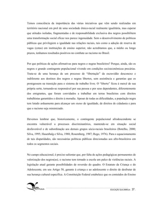 Temos consciência da importância das várias iniciativas que vêm sendo realizadas em
território nacional em prol de uma sociedade étnico-racial realmente igualitária, mas esperar
que atitudes isoladas, fragmentadas e de responsabilidade exclusiva dos negros possibilitem
uma transformação social eficaz nos parece ingenuidade. Sem o desenvolvimento de políticas
públicas que privilegiem a igualdade nas relações raciais, tais como a adoção de reserva de
vagas (cotas) em instituições de ensino superior, não acreditamos que, a médio ou longo
prazos, tenhamos resultados positivos no combate ao racismo no Brasil.


Por que políticas de ações afirmativas para negros e negras brasileiros? Porque, ainda, são os
negros o grande contingente populacional vivendo em condições socioeconômicas precárias.
Trata-se de uma herança de um processo de “libertação” da escravidão desconexo e
indiferente aos destinos dos negros e negras libertos, sem assistência e garantias que os
protegessem na transição para o sistema de trabalho livre. O “liberto” ficou à mercê de sua
própria sorte, tornando-se responsável por sua pessoa e por seus dependentes, diferentemente
dos emigrantes, que foram convidados a trabalhar em terras brasileiras com direitos
trabalhistas garantidos e direito à moradia. Apesar de todas as dificuldades, a população negra
tem lutado arduamente para alcançar um status de igualdade, de direitos de cidadania e para
que o racismo seja minimizado.


Devemos lembrar que, historicamente, o contingente populacional afrodescendente se
encontra vulnerável a processos discriminatórios, mantendo-se em situação social
desfavorável e de subordinação aos demais grupos sócio-raciais brasileiros (Botelho, 2000;
Silva, 1995; Hasenbalg e Silva, 1988; Rosemberg, 1987; Rego, 1976). Para o equacionamento
de tais disparidades, são necessárias políticas públicas direcionadas aos afro-brasileiros em
todos os segmentos sociais.


No campo educacional, é preciso salientar que, por falta de ações pedagógicas permanentes de
valorização dos negros(as), o racismo tem tornado a escola um palco de violências raciais. A
legislação atual garante possibilidades de reversão do quadro. O Estatuto da Criança e do
Adolescente, em seu Artigo 58, garante à criança e ao adolescente o direito de desfrutar de
sua herança cultural específica. A Constituição Federal estabelece que os conteúdos do Ensino




                                                                         EDUCAÇÃO QUILOMBOLA.   37 .
 