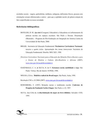 excluídos sociais – negros, quilombolas, mulheres, indígenas, deficientes físicos, pessoas com
orientações sexuais diferenciadas e outros – para que a eqüidade racial e de gênero estejam de
fato corporificadas na nossa sociedade.


Referências bibliográficas

     BOTELHO, D. M. Aya nini (Coragem). Educadores e Educadoras no enfrentamento de
             práticas racistas em espaços escolares. São Paulo e Havana. Dissertação
             (Mestrado) – Programa de Pós-Graduação em Integração da América Latina da
             Universidade de São Paulo, 2000.

     BRASIL. Secretaria de Educação Fundamental. Parâmetros Curriculares Nacionais:
             terceiro e quarto ciclos. Apresentação dos temas transversais/ Secretaria de
             Educação Fundamental. Brasília: MEC/SEF, 1998.

     Diretrizes Curriculares Nacionais para a Educação das Relações Étnico-Raciais e para
             o Ensino de História e Cultura Afro-Brasileira e Africana (2007).
             www.mec.gov.br/secad/diversidade/ci

     HASENBALG, C. A. & SILVA, N. do V. Estrutura social, mobilidade e raça. São
             Paulo: Vértice. Rio de Janeiro: IUPERJ, 1988.

     MOURA, Clóvis. Dialética radical do Brasil negro. São Paulo, Anita, 1994.

     Resolução CNE n. 01/2004 (2007). www.mec.gov.br/secad/diversidade/ci

     ROSEMBERG, F. (1987). Relações raciais e rendimento escolar. Cadernos de
             Pesquisa da Fundação Carlos Chagas. São Paulo, n. 63, 1987.

     SILVA, Ana Célia da. A discriminação do negro no livro didático. Salvador: CED,
             1995.




                                                                       EDUCAÇÃO QUILOMBOLA.   39 .
 