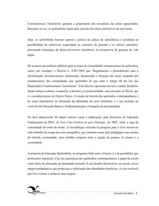 Constitucionais Transitórias garantiu a propriedade dos moradores nas áreas supracitadas.
Baseados na Lei, os quilombolas lutam pela emissão dos títulos definitivos de suas terras.


Hoje, os quilombolas buscam superar a prática da cultura de subsistência e acreditam na
possibilidade de sobreviver respeitando os costumes do passado e os valores ancestrais,
procurando estratégias de desenvolvimento sustentável, na perspectiva de garantia de vida
digna.


Há avanços nas políticas públicas para as áreas de comunidades remanescentes de quilombos,
como, por exemplo, o Decreto n. 4.887/2003 que “Regulamenta o procedimento para a
identificação, reconhecimento, delimitação, demarcação e titulação das terras ocupadas por
remanescentes das comunidades dos quilombos de que trata o Artigo 68 do Ato das
Disposições Constitucionais Transitórias”. Este Decreto apresenta um novo caráter fundiário,
dando ênfase à cultura, à memória, à história e à territorialidade, uma inovação no Brasil, que
é o reconhecimento do Direito Étnico. O estudo da história dos quilombos contemporâneos é
de suma importância na afirmação da identidade do povo brasileiro e a sua inclusão no
currículo da Educação Básica é fundamental para a formação da nacionalidade.


Na área educacional, há alguns marcos como a publicação, pela Secretaria de Educação
Fundamental do MEC, do livro Uma história do povo Kalunga, em 2002, sobre a saga da
comunidade do norte de Goiás. A metodologia utilizada na pesquisa para o livro baseou-se
num trabalho de campo de corte etnográfico, que consistiu numa ação pedagógica nas escolas
da referida comunidade, num trabalho conjunto entre a equipe do projeto, os alunos e a
comunidade.


A proposta da Educação Quilombola, no programa Salto para o Futuro, é a de possibilitar que
professores repensem, à luz da experiência dos quilombos contemporâneos, o papel da escola
como fonte de afirmação da identidade nacional. É um desafio desenvolver, na escola, novos
espaços pedagógicos que propiciem a valorização das identidades brasileiras, via um currículo
que leve o aluno a conhecer suas origens.




                                                                         EDUCAÇÃO QUILOMBOLA.   4.
 