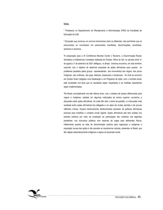 Notas:

1   Professora no Departamento de Planejamento e Administração (PAD) da Faculdade de
Educação da UnB.

2   Educação que promova um convívio harmonioso entre os diferentes, não permitindo que os
preconceitos se concretizem em preconceitos manifestos, discriminações, xenofobias,
sexismos e racismos.

3A   preparação para a III Conferência Mundial Contra o Racismo, a Discriminação Racial,
Xenofobia e Intolerâncias Correlatas realizada em Durban, África do Sul, no período entre 31
de agosto a 7 de setembro de 2001 deflagrou, no Brasil, diversos encontros, em todo território
nacional, com o objetivo de desenhar propostas de ações afirmativas para superar os
problemas pautados pelos grupos representantes dos movimentos dos negros, dos povos
indígenas, das mulheres, dos gays, lésbicas, bissexuais e transexuais . Ao final do encontro
em Durban foram redigidos uma Declaração e um Programa de Ação, com o controle social,
pela sociedade civil para que os resultados sejam respeitados e as medidas reparatórias
sejam implementadas.

4No   Brasil, principalmente nos três últimos anos, com o sistema de acesso diferenciado para
negros e indígenas, adotado em algumas instituições de ensino superior, aumentou a
discussão sobre ações afirmativas. As cotas têm sido o cerne da questão, e a discussão mais
ampliada sobre ações afirmativas fica delegada a um plano de muitas opiniões e de poucas
reflexões críticas. Grupos historicamente desfavorecidos precisam de políticas afirmativas
pontuais para modificar o contexto social vigente. Ações afirmativas são bem aceitas nos
partidos políticos por meio da ampliação da participação das mulheres nas legendas
partidárias; nos concursos públicos com reservas de vagas para deficientes físicos,
infelizmente quando se trata de discriminação positiva para negros(as) e indígenas a
população recusa tais ações e não percebe os mecanismos racistas, presentes no Brasil, que
têm alijado sistematicamente indígenas e negros da ascensão social.




                                                              EDUCAÇÃO QUILOMBOLA.       40 .
 