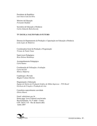 Presidente da República
Luís Inácio Lula da Silva

Ministro da Educação
Fernando Haddad

Secretário de Educação a Distância
Carlos Eduardo Bielschowsky


TV ESCOLA/ SALTO PARA O FUTURO


Diretora do Departamento de Produção e Capacitação em Educação a Distância
Leila Lopes de Medeiros


Coordenadora Geral de Produção e Programação
Viviane de Paula Viana

Supervisora Pedagógica
Rosa Helena Mendonça

Acompanhamento Pedagógico
Carla Ramos

Coordenação de Utilização e Avaliação
Carla Inerelli
Mônica Mufarrej

Copidesque e Revisão
Magda Frediani Martins

Diagramação e Editoração
Equipe do Núcleo de Produção Gráfica de Mídia Impressa – TVE Brasil
Gerência de Criação e Produção de Arte

Consultora especialmente convidada
Glória Moura

Email: salto@mec.gov.br
Home page: www.tvebrasil.com.br/salto
Rua da Relação, 18, 4o andar - Centro.
CEP: 20231-110 – Rio de Janeiro (RJ)
Junho 2007




                                                                   EDUCAÇÃO QUILOMBOLA.   41 .
 