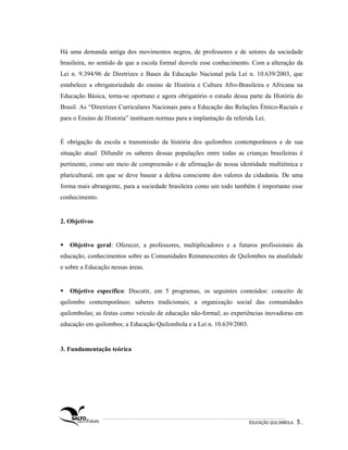 Há uma demanda antiga dos movimentos negros, de professores e de setores da sociedade
brasileira, no sentido de que a escola formal desvele esse conhecimento. Com a alteração da
Lei n. 9.394/96 de Diretrizes e Bases da Educação Nacional pela Lei n. 10.639/2003, que
estabelece a obrigatoriedade do ensino de História e Cultura Afro-Brasileira e Africana na
Educação Básica, torna-se oportuno e agora obrigatório o estudo dessa parte da História do
Brasil. As “Diretrizes Curriculares Nacionais para a Educação das Relações Étnico-Raciais e
para o Ensino de Historia” instituem normas para a implantação da referida Lei.


É obrigação da escola a transmissão da história dos quilombos contemporâneos e de sua
situação atual. Difundir os saberes dessas populações entre todas as crianças brasileiras é
pertinente, como um meio de compreensão e de afirmação de nossa identidade multiétnica e
pluricultural, em que se deve basear a defesa consciente dos valores da cidadania. De uma
forma mais abrangente, para a sociedade brasileira como um todo também é importante esse
conhecimento.


2. Objetivos


   Objetivo geral: Oferecer, a professores, multiplicadores e a futuros profissionais da
educação, conhecimentos sobre as Comunidades Remanescentes de Quilombos na atualidade
e sobre a Educação nessas áreas.


   Objetivo específico: Discutir, em 5 programas, os seguintes conteúdos: conceito de
quilombo contemporâneo; saberes tradicionais; a organização social das comunidades
quilombolas; as festas como veículo de educação não-formal; as experiências inovadoras em
educação em quilombos; a Educação Quilombola e a Lei n. 10.639/2003.


3. Fundamentação teórica




                                                                        EDUCAÇÃO QUILOMBOLA.   5.
 