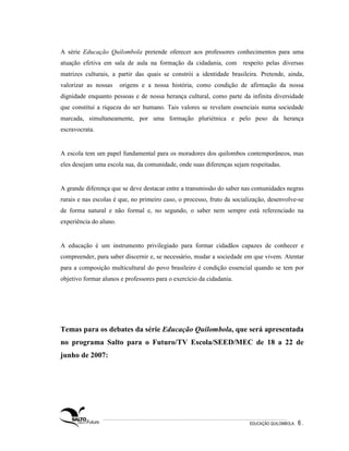 A série Educação Quilombola pretende oferecer aos professores conhecimentos para uma
atuação efetiva em sala de aula na formação da cidadania, com respeito pelas diversas
matrizes culturais, a partir das quais se constrói a identidade brasileira. Pretende, ainda,
valorizar as nossas     origens e a nossa história, como condição de afirmação da nossa
dignidade enquanto pessoas e de nossa herança cultural, como parte da infinita diversidade
que constitui a riqueza do ser humano. Tais valores se revelam essenciais numa sociedade
marcada, simultaneamente, por uma formação pluriétnica e pelo peso da herança
escravocrata.


A escola tem um papel fundamental para os moradores dos quilombos contemporâneos, mas
eles desejam uma escola sua, da comunidade, onde suas diferenças sejam respeitadas.


A grande diferença que se deve destacar entre a transmissão do saber nas comunidades negras
rurais e nas escolas é que, no primeiro caso, o processo, fruto da socialização, desenvolve-se
de forma natural e não formal e, no segundo, o saber nem sempre está referenciado na
experiência do aluno.


A educação é um instrumento privilegiado para formar cidadãos capazes de conhecer e
compreender, para saber discernir e, se necessário, mudar a sociedade em que vivem. Atentar
para a composição multicultural do povo brasileiro é condição essencial quando se tem por
objetivo formar alunos e professores para o exercício da cidadania.




Temas para os debates da série Educação Quilombola, que será apresentada
no programa Salto para o Futuro/TV Escola/SEED/MEC de 18 a 22 de
junho de 2007:




                                                                         EDUCAÇÃO QUILOMBOLA.   6.
 