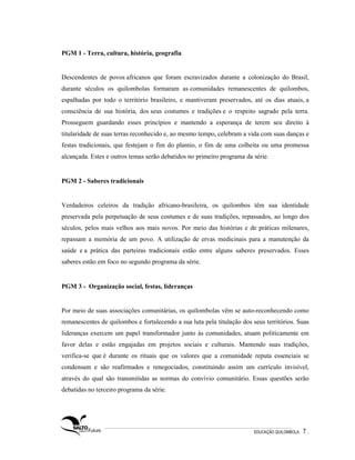 PGM 1 - Terra, cultura, história, geografia


Descendentes de povos africanos que foram escravizados durante a colonização do Brasil,
durante séculos os quilombolas formaram as comunidades remanescentes de quilombos,
espalhadas por todo o território brasileiro, e mantiveram preservados, até os dias atuais, a
consciência de sua história, dos seus costumes e tradições e o respeito sagrado pela terra.
Prosseguem guardando esses princípios e mantendo a esperança de terem seu direito à
titularidade de suas terras reconhecido e, ao mesmo tempo, celebram a vida com suas danças e
festas tradicionais, que festejam o fim do plantio, o fim de uma colheita ou uma promessa
alcançada. Estes e outros temas serão debatidos no primeiro programa da série.


PGM 2 - Saberes tradicionais


Verdadeiros celeiros da tradição africano-brasileira, os quilombos têm sua identidade
preservada pela perpetuação de seus costumes e de suas tradições, repassados, ao longo dos
séculos, pelos mais velhos aos mais novos. Por meio das histórias e de práticas milenares,
repassam a memória de um povo. A utilização de ervas medicinais para a manutenção da
saúde e a prática das parteiras tradicionais estão entre alguns saberes preservados. Esses
saberes estão em foco no segundo programa da série.


PGM 3 - Organização social, festas, lideranças


Por meio de suas associações comunitárias, os quilombolas vêm se auto-reconhecendo como
remanescentes de quilombos e fortalecendo a sua luta pela titulação dos seus territórios. Suas
lideranças exercem um papel transformador junto às comunidades, atuam politicamente em
favor delas e estão engajadas em projetos sociais e culturais. Mantendo suas tradições,
verifica-se que é durante os rituais que os valores que a comunidade reputa essenciais se
condensam e são reafirmados e renegociados, constituindo assim um currículo invisível,
através do qual são transmitidas as normas do convívio comunitário. Essas questões serão
debatidas no terceiro programa da série.




                                                                         EDUCAÇÃO QUILOMBOLA.   7.
 