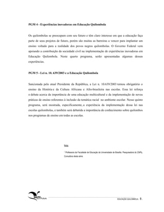 PGM 4 - Experiências inovadoras em Educação Quilombola


Os quilombolas se preocupam com seu futuro e têm claro interesse em que a educação faça
parte de seus projetos de futuro, porém são muitas as barreiras a vencer para implantar um
ensino voltado para a realidade dos povos negros quilombolas. O Governo Federal vem
apoiando a contribuição da sociedade civil na implementação de experiências inovadoras em
Educação Quilombola. Neste quarto programa, serão apresentadas algumas dessas
experiências.


PGM 5 - Lei n. 10. 639/2003 e a Educação Quilombola


Sancionada pelo atual Presidente da República, a Lei n. 10.639/2003 tornou obrigatório o
ensino da História e da Cultura Africana e Afro-brasileira nas escolas. Essa lei reforça
o debate acerca da importância de uma educação multicultural e da implementação de novas
práticas de ensino referentes à inclusão da temática racial no ambiente escolar. Nesse quinto
programa, será mostrada, especificamente, a experiência da implementação dessa lei nas
escolas quilombolas, e também será debatida a importância do conhecimento sobre quilombos
nos programas de ensino em todas as escolas.




                             Nota:

                             1   Professora da Faculdade de Educação da Universidade de Brasília. Pesquisadora do CNPq.
                             Consultora desta série.




                                                                                          EDUCAÇÃO QUILOMBOLA.      8.
 