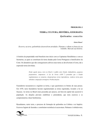 PROGRAMA 1

                                  TERRA, CULTURA, HISTÓRIA, GEOGRAFIA

                                                                       Quilombo: conceito

                                                                                           Gloria Moura1

  Da terra, na terra, quilombolas desenvolvem atividades. Plantam e colhem os frutos de seu
                                                            trabalho. Marcam sua história.



A história da propriedade rural brasileira tem início com as Capitanias Hereditárias e com as
Sesmarias, as quais se constituem de terras doadas pela Coroa Portuguesa a beneficiários da
Corte. Os donatários que não conseguissem cultivar essas terras as devolveriam à Coroa, daí a
expressão terras devolutas.


                 Desde aquela época, terra no Brasil é conflito entre Estado, latifundiários, pequenos
                                                                          2
                 proprietários, camponeses. A Lei de Terras (1850             ) pretendeu que o Estado
                 regulamentasse as sesmarias, desapropriasse terras improdutivas, vendesse terras para
                 subsidiar a imigração estrangeira. Proibiu doações.



Fazendeiros recusaram-se a registrar as terras, o que questionava os limites de suas posses.
Em 1870, raros fazendeiros haviam regulamentado as terras registradas, levando a lei ao
fracasso. As terras no Brasil eram possuídas por poucos, um bem de capital não acessível à
população. As doações previam estabilizar o pretendente, que teria escravos e se
comprometeria a fazer benfeitorias.


Ressaltamos, neste texto, o processo de formação de quilombos na Colônia e no Império.
Escravos fugiam de fazendas e constituíam resistência à escravatura. Palmares é símbolo-mor,



                                                                                  EDUCAÇÃO QUILOMBOLA.   9.
 
