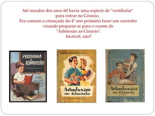 Até meados dos anos 60 havia uma espécie de "vestibular"
para entrar no Ginásio.
Era comum a criançada do 4º ano primário fazer um cursinho
visando preparar-se para o exame de
"Admissão ao Ginásio".
Incrível, não?

 