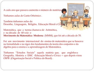 A cada ano que passava aumenta o número de matérias .
Tínhamos aulas de Canto Orfeônico .
Também tínhamos aulas de:
Desenho, Linguagem, Religião, Educação Moral e Cívica,
Matemática, que a turma chamava de Aritmética,
e na década de 60 veio o
Movimento da Matemática Moderna (MMM), que foi até a década de 70.
Foi um movimento internacional do ensino de matemática que se baseava
na formalidade e no rigor dos fundamentos da teoria dos conjuntos e da
álgebra para o ensino e a aprendizagem de Matemática.
Tínhamos “Estudos Sociais” aquela matéria que, que englobava
Geografia, História e EMC -Educação Moral e Cívica — que depois virou
OSPB (Organização Social e Política do Brasil) .

 