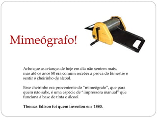 Mimeógrafo!
Acho que as crianças de hoje em dia não sentem mais,
mas até os anos 80 era comum receber a prova do bimestre e
sentir o cheirinho de álcool.
Esse cheirinho era proveniente do “mimeógrafo”, que para
quem não sabe, é uma espécie de “impressora manual” que
funciona à base de tinta e álcool.
Thomas Edison foi quem inventou em 1880.

 