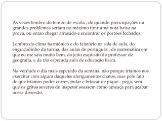 As vezes lembro do tempo de escola , de quando preocupações ou
grandes problemas seriam no máximo tirar uma nota baixa na
prova, ou então chegar atrasado e encontrar os portões fechados. 
Lembro do clima harmônico e do falatório na sala de aula, do
engraçadinho da turma, das aulas de português , de matemática em
que eu me saía muito bem, do jeito esquisito do professor de
geografia, e da tão esperada aula de educação física.
Na verdade o dia mais esperado da semana, não porque iríamos nos
exercitar com algum daqueles alongamentos chatos, mas pelo fato
de que iríamos poder correr, pular e brincar de pique - pega, sem
que os gritos severos do inspetor soassem como ameaça para acabar
nossa diversão. 

 