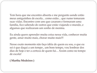 Tem hora que me encontro absorta e me pergunto aonde estão
meus amiguinhos de escola... como estão... que rumo tomaram
suas vidas. Encontro com uns que casaram e formaram uma
família, fico sabendo de outros que estão viajando o mundo, e
algumas que realizaram um sonho de menina.
Eu ainda quero aprender muita coisa nessa vida, conhecer muita
gente, amar muito mais, chorar muito mais!!!
Nesse exato momento não faço idéia de quem eu sou, o que eu
sei é que daqui a um tempo , um bom tempo, vou lembrar dos
dias de hoje e ter a certeza de quem fui... Assim como no tempo
de escola!
( Martha Medeiros )

 