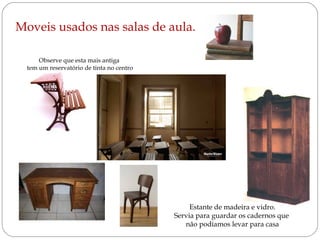 Moveis usados nas salas de aula.
Observe que esta mais antiga
tem um reservatório de tinta no centro

Estante de madeira e vidro.
Servia para guardar os cadernos que
não podíamos levar para casa

 