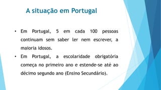 A situação em Portugal
• Em Portugal, 5 em cada 100 pessoas
continuam sem saber ler nem escrever, a
maioria idosos.
• Em Portugal, a escolaridade obrigatória
começa no primeiro ano e estende-se até ao
décimo segundo ano (Ensino Secundário).
 
