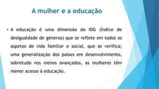 A mulher e a educação
• A educação é uma dimensão do IDG (Índice de
desigualdade de géneros) que se reflete em todos os
aspetos de vida familiar e social, que se verifica;
uma generalização dos paises em desenvolvimento,
sobretudo nos menos avançados, as mulheres têm
menor acesso à educação.
 