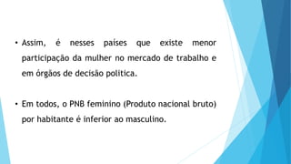 • Assim, é nesses países que existe menor
participação da mulher no mercado de trabalho e
em órgãos de decisão politica.
• Em todos, o PNB feminino (Produto nacional bruto)
por habitante é inferior ao masculino.
 
