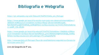 Bibliografia e Webgrafia
https://pt.wikipedia.org/wiki/Educa%C3%A7%C3%A3o_em_Portugal
https://www.google.pt/search?q=escola+num+pais+em+desenvolvimento&biw=1
366&bih=638&source=lnms&tbm=isch&sa=X&sqi=2&ved=0ahUKEwja9c-
RpfnRAhWFaxQKHYbfBfUQ_AUIBigB#tbm=isch&q=escolas+na+finl%C3%A2ndia&img
rc=zeMP_1Z6-vBvlM:
https://www.google.pt/search?q=educa%C3%A7%C3%A3o&biw=1366&bih=638&so
urce=lnms&tbm=isch&sa=X&ved=0ahUKEwje_pirtvnRAhUosVQKHetCBzQQ_AUIBig
B#tbm=isch&q=escola+em+africa&imgrc=F5-uslkgAUPgTM:
http://www.pordata.pt/Portugal/Taxa+de+analfabetismo+segundo+os+Censos+to
tal+e+por+sexo-2517
Livro de Geografia do 9º ano.
 