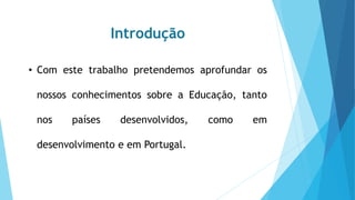 Introdução
• Com este trabalho pretendemos aprofundar os
nossos conhecimentos sobre a Educação, tanto
nos países desenvolvidos, como em
desenvolvimento e em Portugal.
 