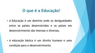 O que é a Educação?
• A Educação é um domínio onde as desigualdades
entre os países desenvolvidos e os países em
desenvolvimento são imensas e diversas.
• A educação básica é um direito humano e uma
condição para o desenvolvimento.
 
