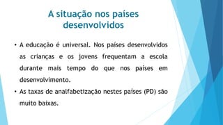 A situação nos países
desenvolvidos
• A educação é universal. Nos países desenvolvidos
as crianças e os jovens frequentam a escola
durante mais tempo do que nos países em
desenvolvimento.
• As taxas de analfabetização nestes países (PD) são
muito baixas.
 