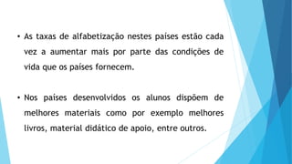 • As taxas de alfabetização nestes países estão cada
vez a aumentar mais por parte das condições de
vida que os países fornecem.
• Nos países desenvolvidos os alunos dispõem de
melhores materiais como por exemplo melhores
livros, material didático de apoio, entre outros.
 