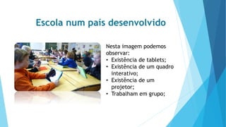 Escola num país desenvolvido
Nesta imagem podemos
observar:
• Existência de tablets;
• Existência de um quadro
interativo;
• Existência de um
projetor;
• Trabalham em grupo;
 