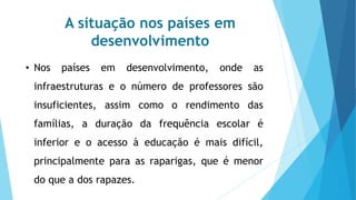 A situação nos países em
desenvolvimento
• Nos países em desenvolvimento, onde as
infraestruturas e o número de professores são
insuficientes, assim como o rendimento das
famílias, a duração da frequência escolar é
inferior e o acesso à educação é mais difícil,
principalmente para as raparigas, que é menor
do que a dos rapazes.
 