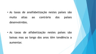 • As taxas de analfabetização nestes países são
muito altas ao contrário dos países
desenvolvidos.
• As taxas de alfabetização nestes países são
baixas mas ao longo dos anos têm tendência a
aumentar.
 