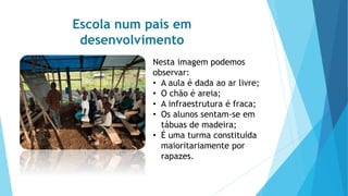 Escola num país em
desenvolvimento
Nesta imagem podemos
observar:
• A aula é dada ao ar livre;
• O chão é areia;
• A infraestrutura é fraca;
• Os alunos sentam-se em
tábuas de madeira;
• É uma turma constituída
maioritariamente por
rapazes.
 