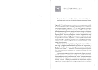 o GESTOR DA ERA 3.0
Planeje em Excel e execute em Power Point. Excel requer técnica e raciocínio lógico. Power
Point também requer técnica, mas exige liderança, confiança, relacionamento, empatia.
A geração Y já está inundando os ambientes empresariais, mas a transição
da vida estudantil para a dura realidade profissional pode ser (e está sendo)
um choque, tanto para as gerações Y e Z que estão chegando quanto para
as gerações anteriores que ainda não conseguem trabalhar e viver no ritmo
acelerado desses jovens gestores digitais. Eles estão no mundo do trabalho há
pouco tempo e já ganharam a reputação de serem superconfiantes, instáveis,
frívolos, volúveis. Isso com certeza se deve ao fato de, provavelmente, terem
sidos mal compreendidos e mal geridos pelos gestores tradicionais, que ainda
os tratam de acordo com as perspectivas e o ritmo dos baby boomers e gera-
ção X. Querer gerir esses jovens apenas em Excel é saber que será necessário
conviver com um contínuo conflito de cultura, de modelos mentais, de hábi-
tos, de relacionamentos.
A história tem mostrado que o choque de gerações não é privilégio dos
dias atuais. Dessa vez, porém, é diferente. No mundo do trabalho, para a
geração X, a lealdade repousa em sua própria marca pessoal. Uma geração
que tem como grife Eu S.A. pensa mais na remuneração que em qualquer
tipo de reconhecimento, treinamento ou formação profissional que possa
ser oferecido.
Diferentemente, a geração Y tem a capacidade de adaptar e personali-
zar tudo a seu ritmo. A motivação e a energia dessa geração extravasam as
fronteiras geográficas locais e passam a ser globais. Não que esses jovens
sejam desleais; eles simplesmente cresceram em um mundo em constante
mutação. Para eles, a estagnação é entediante; eles necessitam de desafios e
experiências. Suas preocupações são mais globais que locais, razão pela qual
77
 