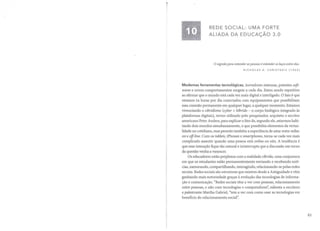 REDE SOCIAL: UMA FORTE
ALIADA DA EDUCAÇÃO 3.0
o segredo para entender as pessoas é entender os laços entre elas.
NICHOLAS A CHRISTAKIS (1962)
Modernas ferramentas tecnológicas, inovadores sistemas, potentes soft-
wares e novos comportamentos surgem a cada dia. Estou sendo repetitivo
ao afirmar que o mundo está cada vez mais digital e interligado. O fato é que
estamos 24 horas por dia conectados com equipamentos que possibilitam
essa conexão permanente em qualquer lugar, a qualquer momento. Estamos
vivenciando o cibridismo (cyber + hibrido - o corpo biológico integrado às
plataformas digitais), termo utilizado pelo pesquisador, arquiteto e escritor
americano Peter Anders, para explicar o fato de, segundo ele, estarmos habi-
tando dois mundos simultaneamente, o que possibilita elementos da virtua-
lida de no cotidiano, mas permite também a experiência de estar entre redes:
on e off-line. Com os tablets, iPhones e smartphones, torna-se cada vez mais
complicado assentir quando uma pessoa está online ou não. A tendência é
que essa interação fique tão natural e ininterrupta que a discussão em torno
da questão venha a vanescer.
Os educadores estão perplexos com a realidade cíbrida, uma conjuntura
em que os estudantes estão permanentemente enviando e recebendo notí-
cias, namorando, compartilhando, interagindo, relacionando-se pelas redes
sociais. Redes sociais são estruturas que existem desde a Antiguidade e vêm
ganhando mais notoriedade graças à evolução das tecnologias de informa-
ção e comunicação. "Redes sociais têm a ver com pessoas, relacionamento
entre pessoas, e não com tecnologias e computadores", salienta a escritora
e palestrante Martha Gabriel, "tem a ver com como usar as tecnologias em
benefício do relacionamento social".
83
 