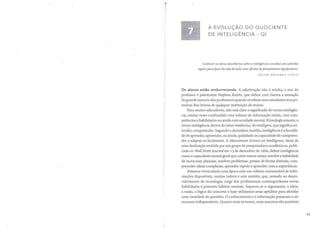 A EVOLUÇÃO DO OUOCIENTE
DE INTELIGÊNCIA - 01
Conhecer as novas descobertas sobre a inteligência constitui um caminho
seguro para jazer da sala de aula uma oficina de pensamentos significativos.
CELSO ANTUNES (1937)
Os alunos estão emburrecendo. A adjetivação não é minha, e sim do
professor e palestrante Stephen Kanitz, que define com clareza a sensação
da grande maioria dos professores quando recebem seus estudantes nos pri-
meiros dias letivos de qualquer instituição de ensino.
Para muitos educadores, não está claro o significado do termo inteligên-
cia, muitas vezes confundido com volume de informação retida, com com-
petências e habilidades ou ainda com acuidade mental. Etimologicamente, o
termo inteligência deriva do latim intellectus, de intelligere, que significa en-
tender, compreender. Segundo o dicionário Aurélio, inteligência é a faculda-
de de aprender, apreender, ou ainda, qualidade ou capacidade de compreen-
der e adaptar-se facilmente. A Mainstream Science on Intelligence, título de
uma declaração emitida por um grupo de pesquisadores acadêmicos, publi-
cada no Wall Street [ournal em 13 de dezembro de 1994, define inteligência
como a capacidade mental geral que, entre outras coisas, envolve a habilidade
de raciocinar, planejar, resolver problemas, pensar de forma abstrata, com-
preender ideias complexas, aprender rápido e aprender com a experiência.
Estamos vivenciando uma época com um volume imensurável de infor-
mações disponíveis, muitas inúteis e sem sentido, que, somado ao desen-
volvimento da tecnologia, exige dos profissionais contemporâneos novas
habilidades e potentes hábitos mentais. Separou-se o argumento, a ideia,
a razão, a lógica do concreto e hoje utilizamos essas aptidões para abordar
uma variedade de questões. O conhecimento e a informação passaram a ser
recursos indispensáveis. Quanto mais os temos, mais assuntos são possíveis
63
 
