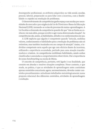 desempenho profissional, os atributos adquiridos na vida social, escolar,
pessoal, laboral, preparando-os para lidar com a incerteza, com a flexibi-
lidade e a rapidez na resolução de problemas.
O desenvolvimento de competências ganha espaço nas escolas por neces-
sidades do mercado e por exigência da Lei de Diretrizes e Bases da Educação
Nacional (LDB), tornando-se o eixo do processo de ensino-aprendizagem. A
Lei focaliza a dimensão da competência quando diz que "não se limita ao co-
nhecer, vai mais além, porque envolve o agir numa determinada situação': As
competências são, assim, as habilidades, atitudes e os conhecimentos em uso.
A LDB explicita que alguém é competente quando "articula, mobiliza
valores, conhecimentos e habilidades para a resolução de problemas não só
rotineiros, mas também inusitados em seu campo de atuação': Assim, o in-
divíduo competente seria aquele que age com eficácia diante da incerteza,
utilizando a experiência acumulada, partindo para uma atuação transfor-
madora e criadora. As competências mobilizam habilidades, sendo ambas
classificadas e associadas a comportamentos observáveis. Daí a importância
de nosso benchmarking na escola de Mieza.
O conceito de competência, portanto, está ligado à sua finalidade, que
consiste em abordar e resolver situações complexas. Nesse contexto, o que
muda, na prática, é que as atividades de aprendizagem antes continham
apenas conteúdos conceituais; agora, necessariamente, deverão conter con-
teúdos procedimentais e atitudinais trabalhados metodologicamente numa
proposta relacional dos diferentes conteúdos, atividades de aprendizagem
e avaliação.
116
 